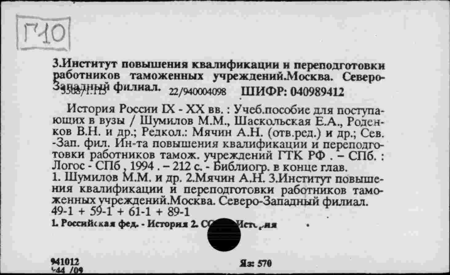 ﻿гчої
ЗЛнститут повышения квалификации и переподготовки работников таможенных учрежденийЛІосква. Северо-
филиал. 22/940004098 ШИФР: 040989412
История России IX - XX вв. : Учеб.пособие для поступающих в вузы / Шумилов М.М., Шаскольская Е.А., Роден-ков В.Н. и др.; Редкол.: Мячин А.Н. (отв.ред.) и др.; Сев. -Зап. фил. Ин-та повышения квалификации и переподготовки работников тамож. учреждений ГТК РФ . - СПб. : Логос - СПб , 1994 . - 212 с. - Библиого. в конце глав.
1. Шумилов М.М. и др. 2.Мячин А.Н. З.Институт повышения квалификации и переподготовки работников таможенных учреждений.Москва. Северо-Западный филиал. 49-1 + 59-1 + 61-1 + 89-1
L Российская фед. - История 2. СО^^Истх.г.ия
*41012
'44 /О*
Ях 570